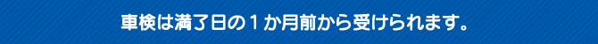 車検は満了日の1か月前から受けられます。 車検は満了日の1か月前から受けられます。